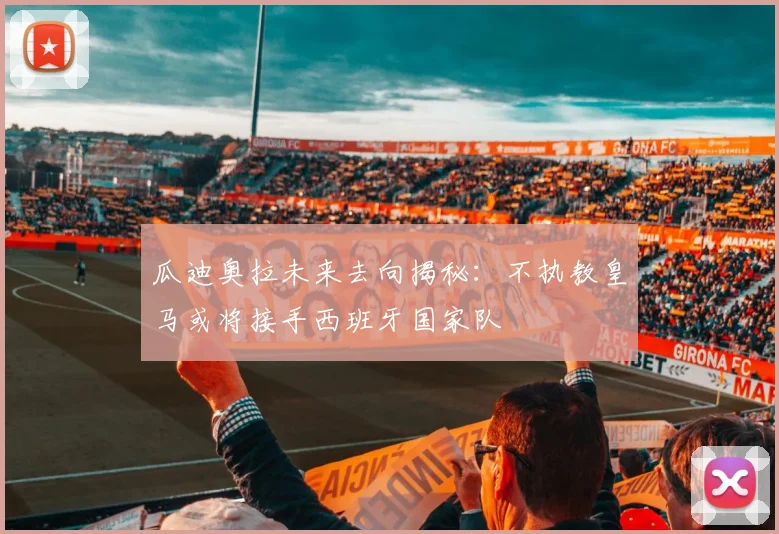 瓜迪奥拉未来去向揭秘：不执教皇马或将接手西班牙国家队