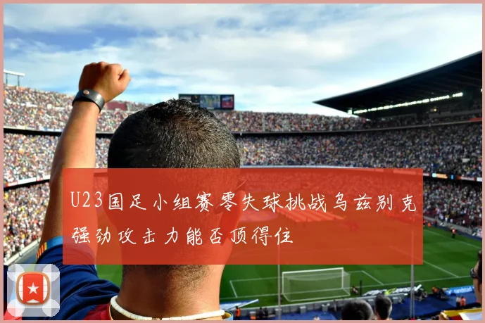 U23国足小组赛零失球挑战乌兹别克强劲攻击力能否顶得住