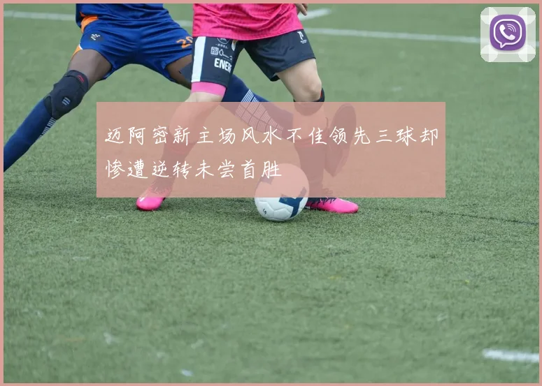 迈阿密新主场风水不佳领先三球却惨遭逆转未尝首胜