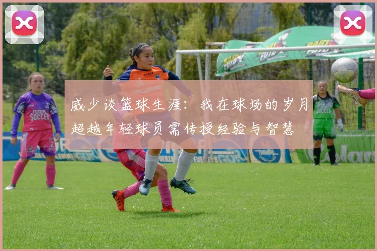威少谈篮球生涯：我在球场的岁月超越年轻球员需传授经验与智慧