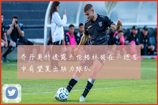 乔丹奥特透露杰伦格林将在六连客中有望复出助力球队