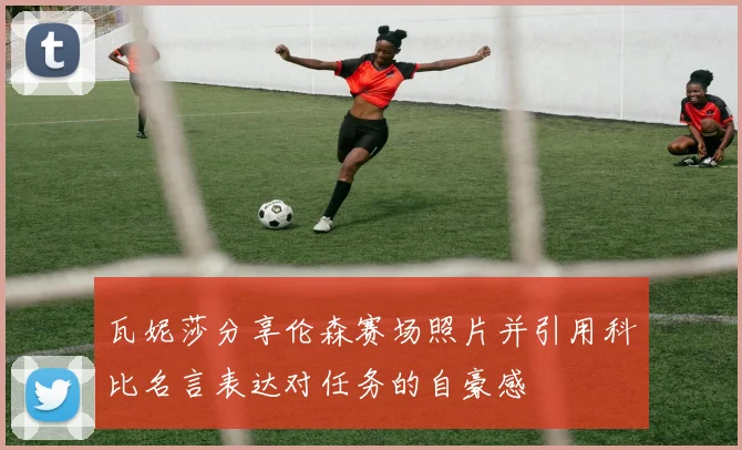 瓦妮莎分享伦森赛场照片并引用科比名言表达对任务的自豪感