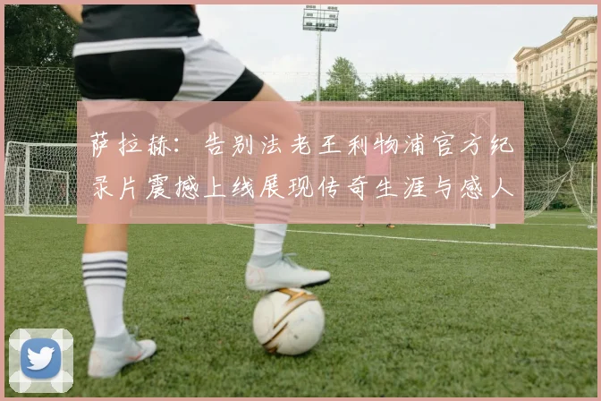萨拉赫：告别法老王利物浦官方纪录片震撼上线展现传奇生涯与感人时刻