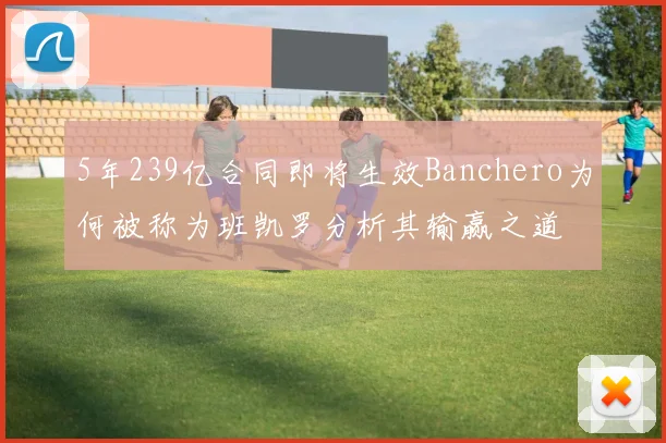 5年239亿合同即将生效Banchero为何被称为班凯罗分析其输赢之道