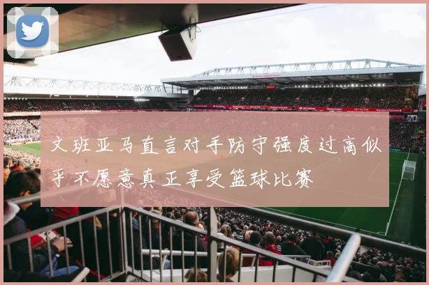 文班亚马直言对手防守强度过高似乎不愿意真正享受篮球比赛