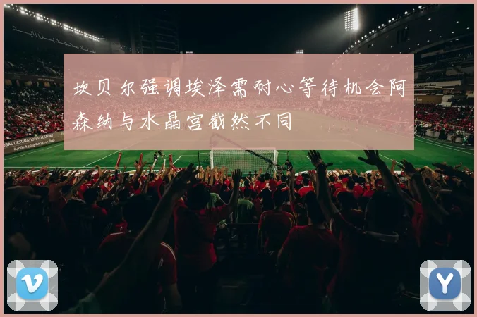 坎贝尔强调埃泽需耐心等待机会阿森纳与水晶宫截然不同