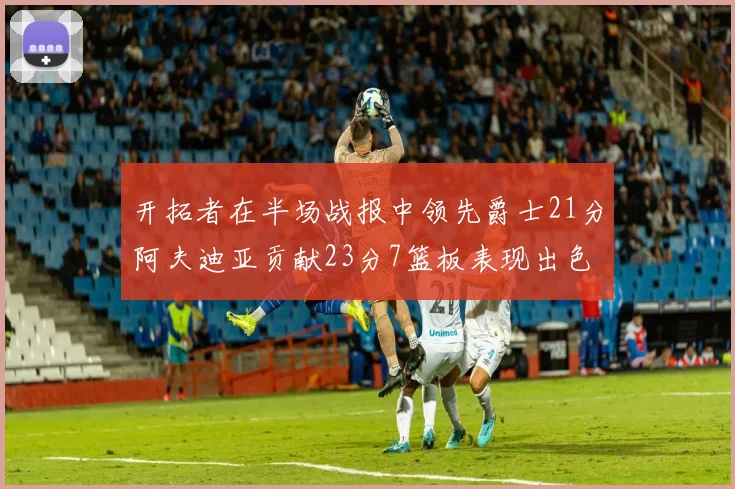 开拓者在半场战报中领先爵士21分阿夫迪亚贡献23分7篮板表现出色