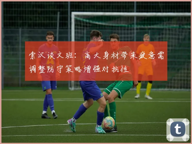 索汉谈文班：高大身材带来疲惫需调整防守策略增强对抗性