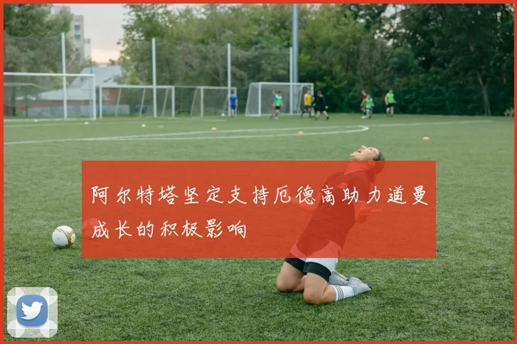 阿尔特塔坚定支持厄德高助力道曼成长的积极影响