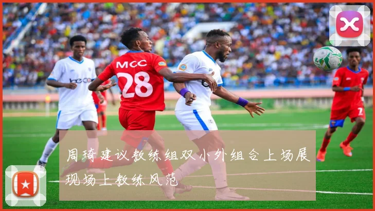 周琦建议教练组双小外组合上场展现场上教练风范