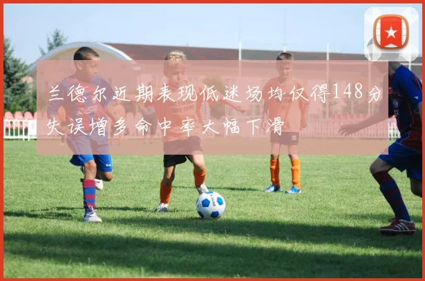 兰德尔近期表现低迷场均仅得148分失误增多命中率大幅下滑